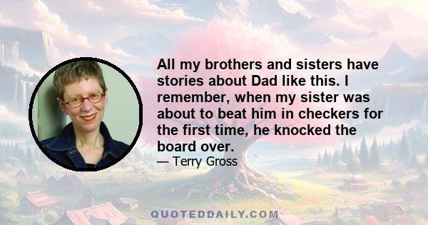 All my brothers and sisters have stories about Dad like this. I remember, when my sister was about to beat him in checkers for the first time, he knocked the board over.