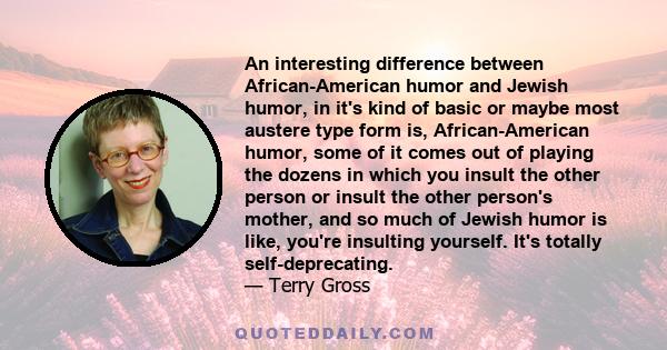 An interesting difference between African-American humor and Jewish humor, in it's kind of basic or maybe most austere type form is, African-American humor, some of it comes out of playing the dozens in which you insult 