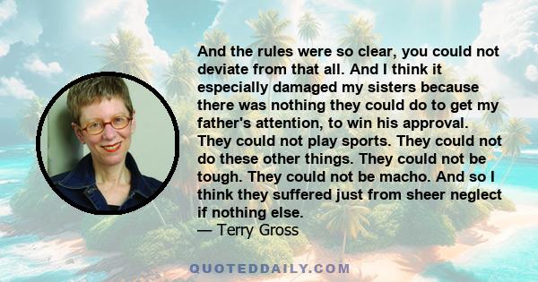 And the rules were so clear, you could not deviate from that all. And I think it especially damaged my sisters because there was nothing they could do to get my father's attention, to win his approval. They could not