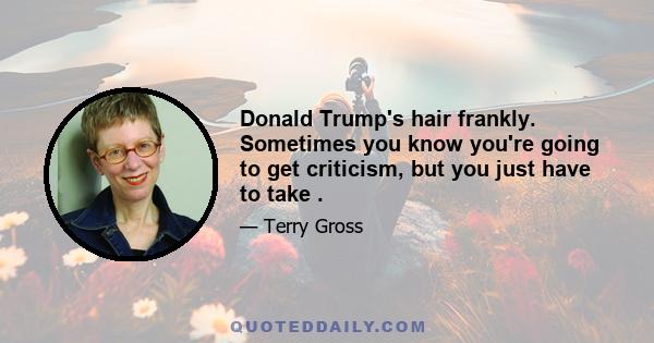 Donald Trump's hair frankly. Sometimes you know you're going to get criticism, but you just have to take .