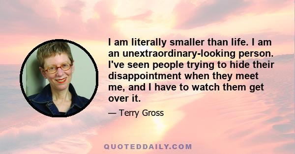 I am literally smaller than life. I am an unextraordinary-looking person. I've seen people trying to hide their disappointment when they meet me, and I have to watch them get over it.