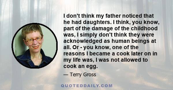 I don't think my father noticed that he had daughters. I think, you know, part of the damage of the childhood was, I simply don't think they were acknowledged as human beings at all. Or - you know, one of the reasons I