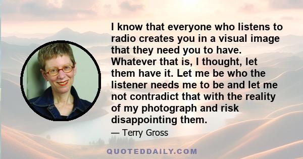 I know that everyone who listens to radio creates you in a visual image that they need you to have. Whatever that is, I thought, let them have it. Let me be who the listener needs me to be and let me not contradict that 