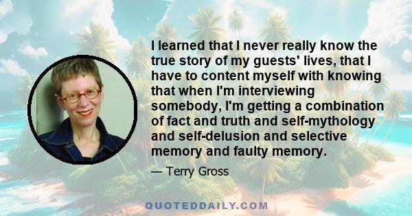 I learned that I never really know the true story of my guests' lives, that I have to content myself with knowing that when I'm interviewing somebody, I'm getting a combination of fact and truth and self-mythology and