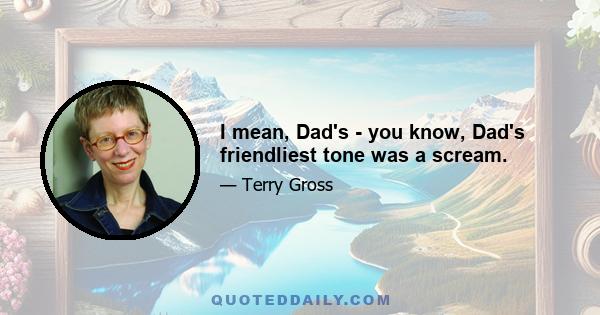 I mean, Dad's - you know, Dad's friendliest tone was a scream.