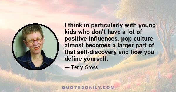 I think in particularly with young kids who don't have a lot of positive influences, pop culture almost becomes a larger part of that self-discovery and how you define yourself.