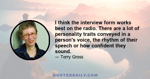 I think the interview form works best on the radio. There are a lot of personality traits conveyed in a person's voice, the rhythm of their speech or how confident they sound.