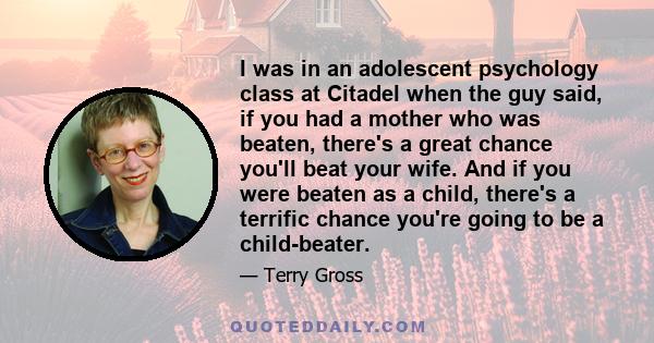 I was in an adolescent psychology class at Citadel when the guy said, if you had a mother who was beaten, there's a great chance you'll beat your wife. And if you were beaten as a child, there's a terrific chance you're 