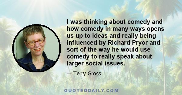 I was thinking about comedy and how comedy in many ways opens us up to ideas and really being influenced by Richard Pryor and sort of the way he would use comedy to really speak about larger social issues.