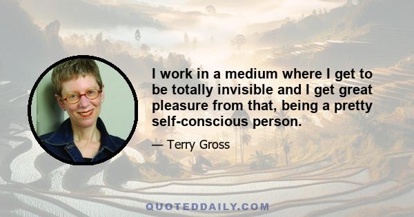 I work in a medium where I get to be totally invisible and I get great pleasure from that, being a pretty self-conscious person.