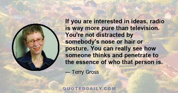 If you are interested in ideas, radio is way more pure than television. You're not distracted by somebody's nose or hair or posture. You can really see how someone thinks and penetrate to the essence of who that person