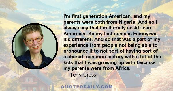 I'm first generation American, and my parents were both from Nigeria. And so I always say that I'm literally an African American. So my last name is Famuyiwa, it's different. And so that was a part of my experience from 