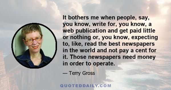 It bothers me when people, say, you know, write for, you know, a web publication and get paid little or nothing or, you know, expecting to, like, read the best newspapers in the world and not pay a cent for it. Those