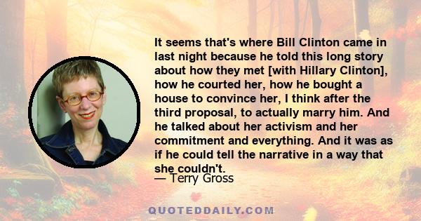 It seems that's where Bill Clinton came in last night because he told this long story about how they met [with Hillary Clinton], how he courted her, how he bought a house to convince her, I think after the third