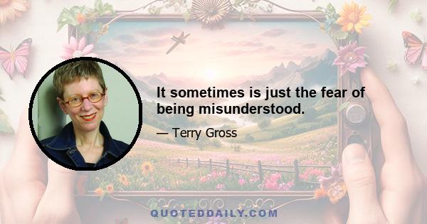 It sometimes is just the fear of being misunderstood.