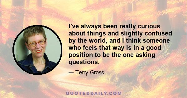 I've always been really curious about things and slightly confused by the world, and I think someone who feels that way is in a good position to be the one asking questions.