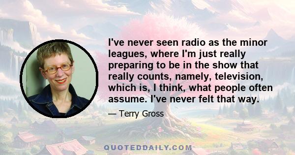 I've never seen radio as the minor leagues, where I'm just really preparing to be in the show that really counts, namely, television, which is, I think, what people often assume. I've never felt that way.