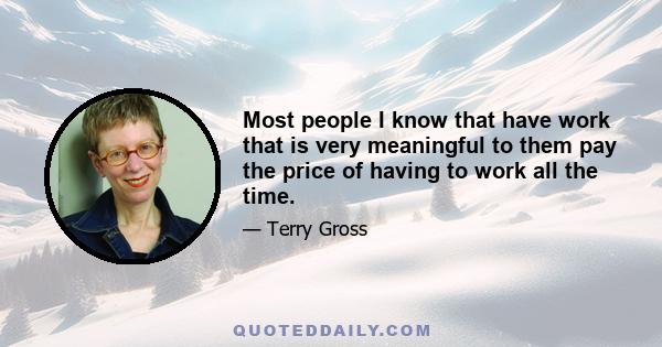 Most people I know that have work that is very meaningful to them pay the price of having to work all the time.