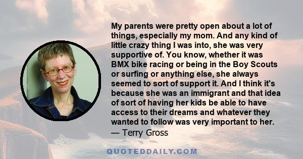 My parents were pretty open about a lot of things, especially my mom. And any kind of little crazy thing I was into, she was very supportive of. You know, whether it was BMX bike racing or being in the Boy Scouts or