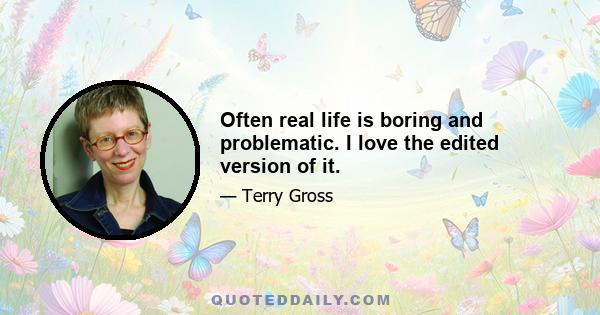 Often real life is boring and problematic. I love the edited version of it.