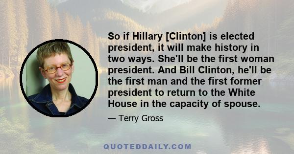 So if Hillary [Clinton] is elected president, it will make history in two ways. She'll be the first woman president. And Bill Clinton, he'll be the first man and the first former president to return to the White House