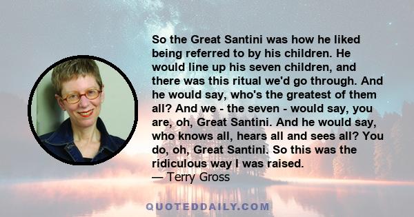 So the Great Santini was how he liked being referred to by his children. He would line up his seven children, and there was this ritual we'd go through. And he would say, who's the greatest of them all? And we - the