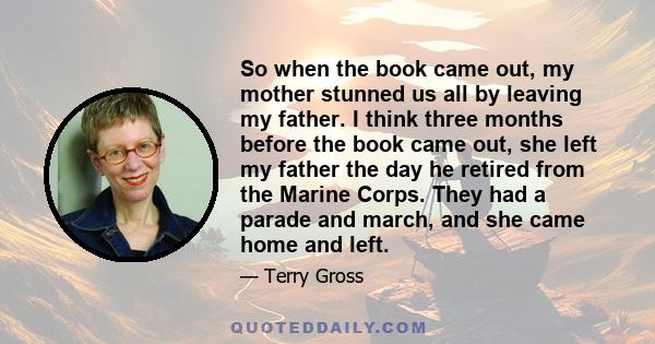 So when the book came out, my mother stunned us all by leaving my father. I think three months before the book came out, she left my father the day he retired from the Marine Corps. They had a parade and march, and she