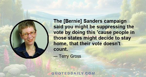 The [Bernie] Sanders campaign said you might be suppressing the vote by doing this 'cause people in those states might decide to stay home, that their vote doesn't count.