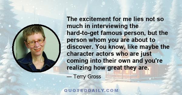 The excitement for me lies not so much in interviewing the hard-to-get famous person, but the person whom you are about to discover. You know, like maybe the character actors who are just coming into their own and