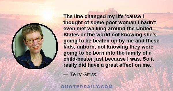 The line changed my life 'cause I thought of some poor woman I hadn't even met walking around the United States or the world not knowing she's going to be beaten up by me and these kids, unborn, not knowing they were