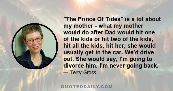 The Prince Of Tides is a lot about my mother - what my mother would do after Dad would hit one of the kids or hit two of the kids, hit all the kids, hit her, she would usually get in the car. We'd drive out. She would