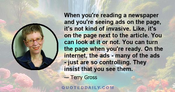 When you're reading a newspaper and you're seeing ads on the page, it's not kind of invasive. Like, it's on the page next to the article. You can look at it or not. You can turn the page when you're ready. On the