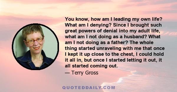 You know, how am I leading my own life? What am I denying? Since I brought such great powers of denial into my adult life, what am I not doing as a husband? What am I not doing as a father? The whole thing started