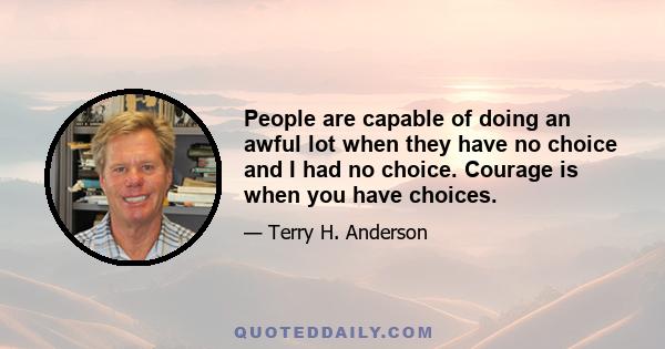 People are capable of doing an awful lot when they have no choice and I had no choice. Courage is when you have choices.