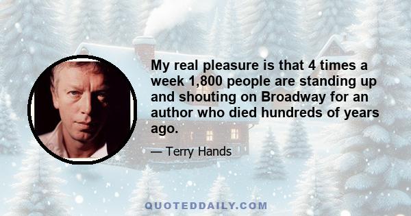 My real pleasure is that 4 times a week 1,800 people are standing up and shouting on Broadway for an author who died hundreds of years ago.