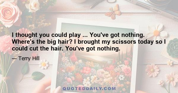 I thought you could play ... You've got nothing. Where's the big hair? I brought my scissors today so I could cut the hair. You've got nothing.