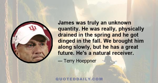 James was truly an unknown quantity. He was really, physically drained in the spring and he got dinged in the fall. We brought him along slowly, but he has a great future. He's a natural receiver.