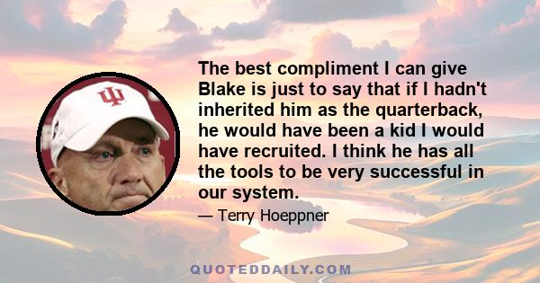 The best compliment I can give Blake is just to say that if I hadn't inherited him as the quarterback, he would have been a kid I would have recruited. I think he has all the tools to be very successful in our system.