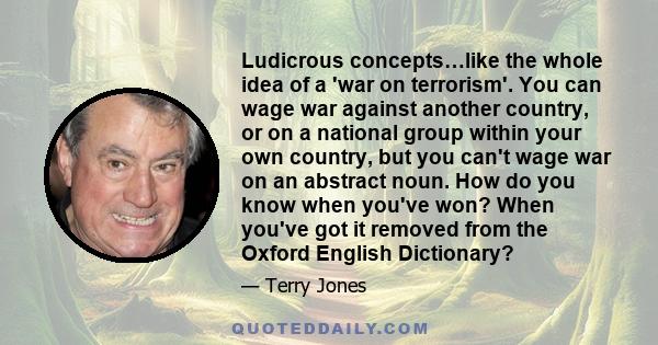 Ludicrous concepts…like the whole idea of a 'war on terrorism'. You can wage war against another country, or on a national group within your own country, but you can't wage war on an abstract noun. How do you know when