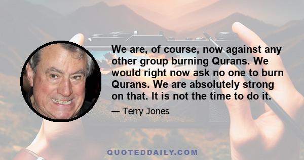 We are, of course, now against any other group burning Qurans. We would right now ask no one to burn Qurans. We are absolutely strong on that. It is not the time to do it.