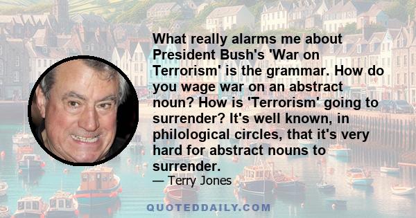 What really alarms me about President Bush's 'War on Terrorism' is the grammar. How do you wage war on an abstract noun? How is 'Terrorism' going to surrender? It's well known, in philological circles, that it's very