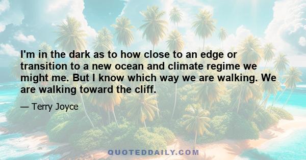 I'm in the dark as to how close to an edge or transition to a new ocean and climate regime we might me. But I know which way we are walking. We are walking toward the cliff.