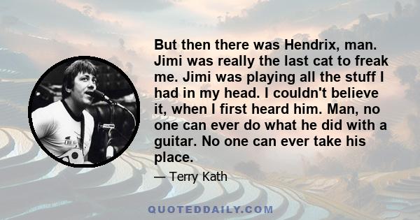 But then there was Hendrix, man. Jimi was really the last cat to freak me. Jimi was playing all the stuff I had in my head. I couldn't believe it, when I first heard him. Man, no one can ever do what he did with a