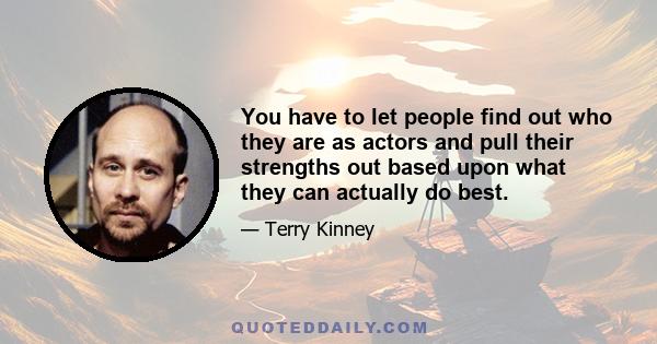 You have to let people find out who they are as actors and pull their strengths out based upon what they can actually do best.