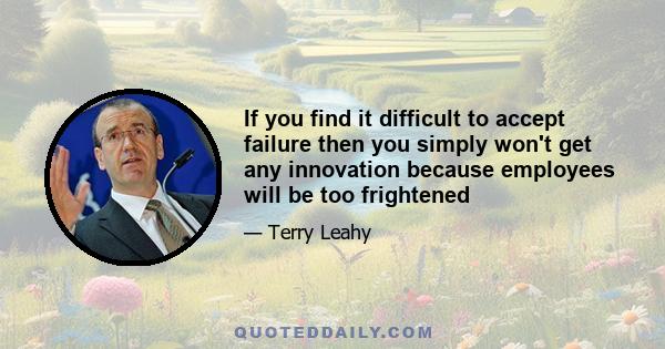 If you find it difficult to accept failure then you simply won't get any innovation because employees will be too frightened