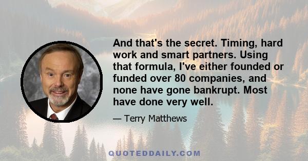 And that's the secret. Timing, hard work and smart partners. Using that formula, I've either founded or funded over 80 companies, and none have gone bankrupt. Most have done very well.