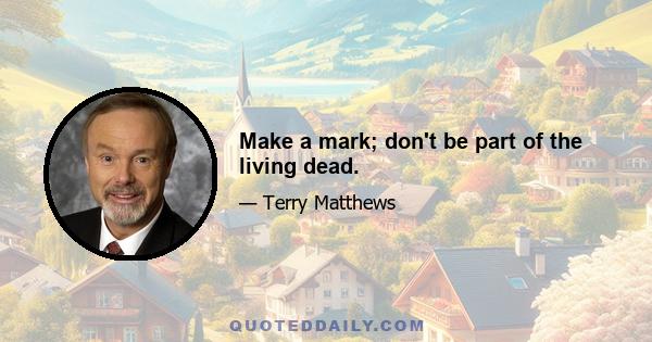 Make a mark; don't be part of the living dead.