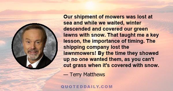 Our shipment of mowers was lost at sea and while we waited, winter descended and covered our green lawns with snow. That taught me a key lesson, the importance of timing. The shipping company lost the lawnmowers! By the 