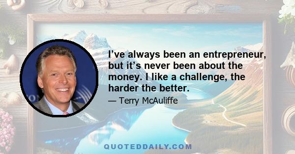 I’ve always been an entrepreneur, but it’s never been about the money. I like a challenge, the harder the better.