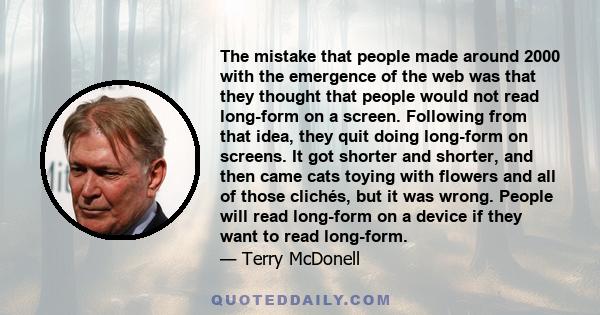 The mistake that people made around 2000 with the emergence of the web was that they thought that people would not read long-form on a screen. Following from that idea, they quit doing long-form on screens. It got